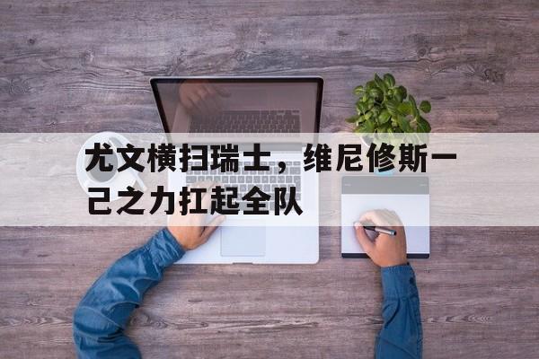 尤文横扫瑞士,维尼修斯一己之力扛起全队的简单介绍 尤文横扫瑞士,维尼修斯一己之力扛起全队的简单介绍